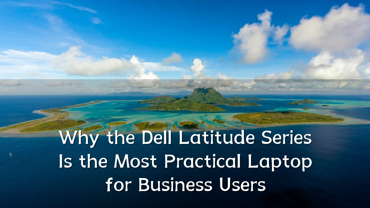 Why the Dell Latitude Series Is the Most Practical Laptop for Business Users